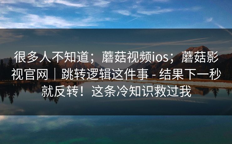 很多人不知道;蘑菇视频ios;蘑菇影视官网|跳转逻辑这件事 - 结果下一秒就反转!这条冷知识救过我 很多人不知道;蘑菇视频ios;蘑菇影视官网|跳转逻辑这件事 - 结果下一秒就反转!这条冷知识救过我