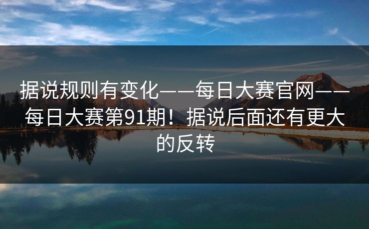 据说规则有变化——每日大赛官网——每日大赛第91期!据说后面还有更大的反转 据说规则有变化——每日大赛官网——每日大赛第91期!据说后面还有更大的反转
