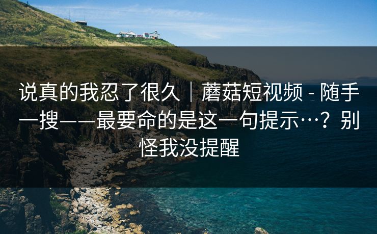 说真的我忍了很久|蘑菇短视频 - 随手一搜——最要命的是这一句提示…?别怪我没提醒 说真的我忍了很久|蘑菇短视频 - 随手一搜——最要命的是这一句提示…?别怪我没提醒