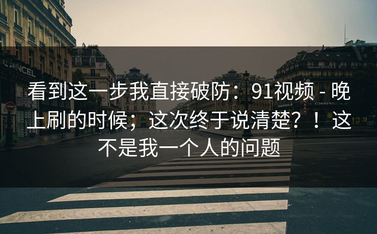 看到这一步我直接破防:91视频 - 晚上刷的时候;这次终于说清楚?!这不是我一个人的问题 看到这一步我直接破防:91视频 - 晚上刷的时候;这次终于说清楚?!这不是我一个人的问题