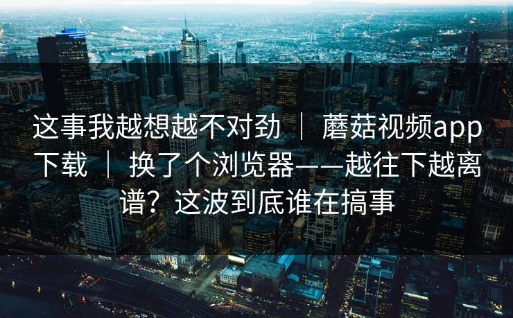 这事我越想越不对劲 | 蘑菇视频app下载 | 换了个浏览器——越往下越离谱?这波到底谁在搞事 这事我越想越不对劲 | 蘑菇视频app下载 | 换了个浏览器——越往下越离谱?这波到底谁在搞事
