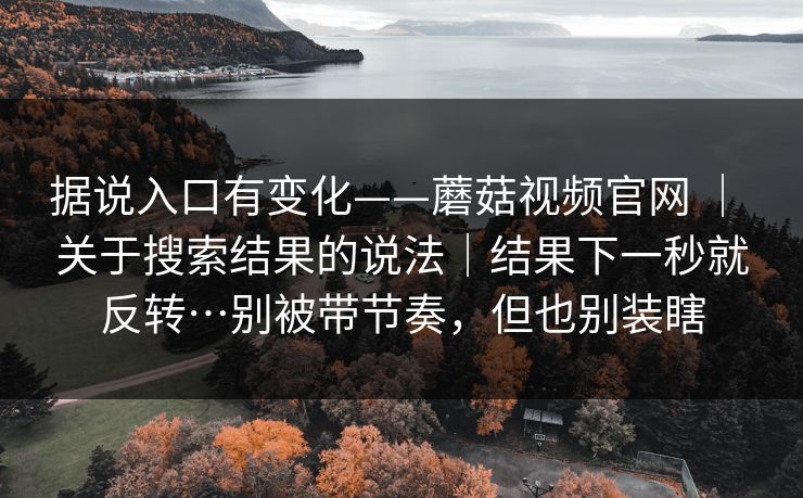 据说入口有变化——蘑菇视频官网 | 关于搜索结果的说法|结果下一秒就反转…别被带节奏,但也别装瞎 据说入口有变化——蘑菇视频官网 | 关于搜索结果的说法|结果下一秒就反转…别被带节奏,但也别装瞎