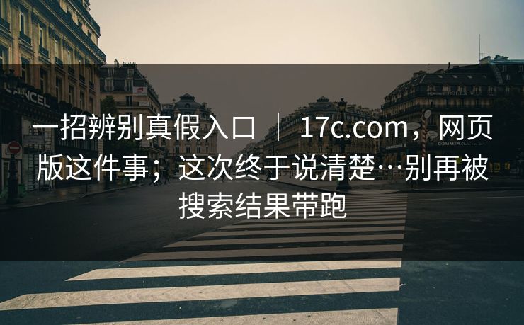 一招辨别真假入口 ｜ 17c.com，网页版这件事；这次终于说清楚…别再被搜索结果带跑