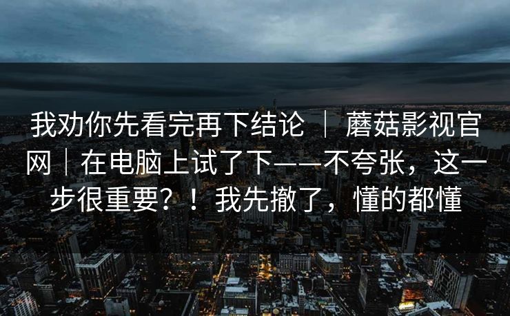 我劝你先看完再下结论 | 蘑菇影视官网|在电脑上试了下——不夸张,这一步很重要?!我先撤了,懂的都懂 我劝你先看完再下结论 | 蘑菇影视官网|在电脑上试了下——不夸张,这一步很重要?!我先撤了,懂的都懂