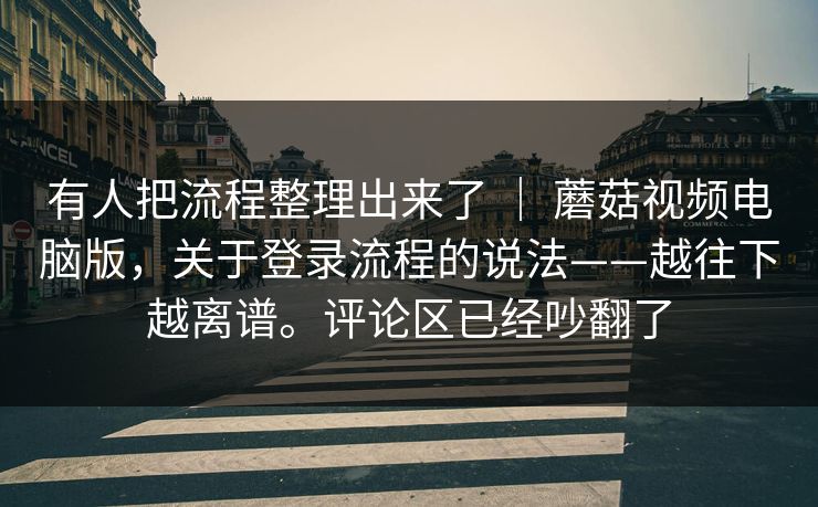 有人把流程整理出来了 | 蘑菇视频电脑版,关于登录流程的说法——越往下越离谱。评论区已经吵翻了 有人把流程整理出来了 | 蘑菇视频电脑版,关于登录流程的说法——越往下越离谱。评论区已经吵翻了