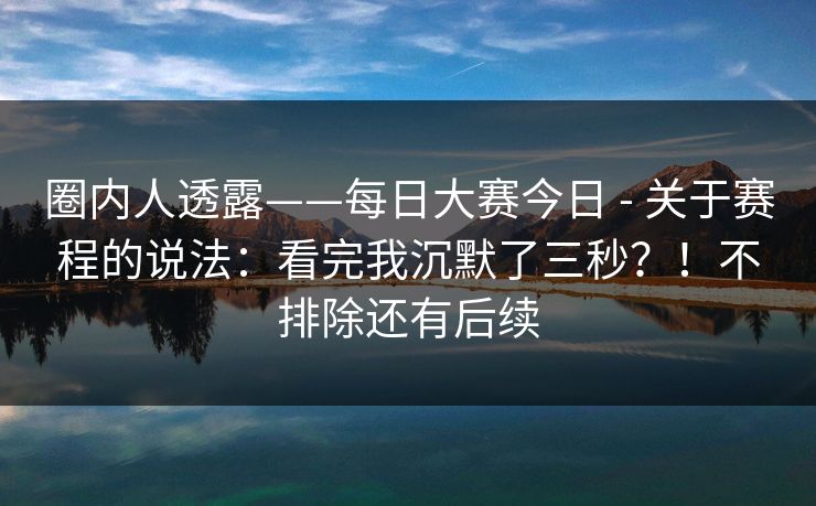 圈内人透露——每日大赛今日 - 关于赛程的说法:看完我沉默了三秒?!不排除还有后续 圈内人透露——每日大赛今日 - 关于赛程的说法:看完我沉默了三秒?!不排除还有后续
