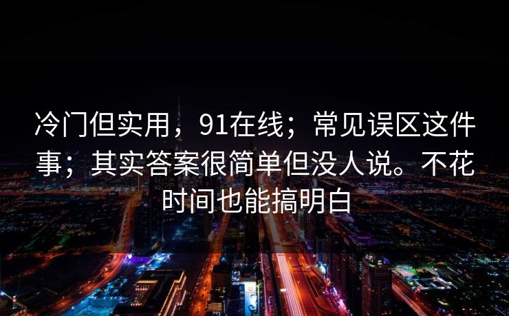 冷门但实用,91在线;常见误区这件事;其实答案很简单但没人说。不花时间也能搞明白 冷门但实用,91在线;常见误区这件事;其实答案很简单但没人说。不花时间也能搞明白