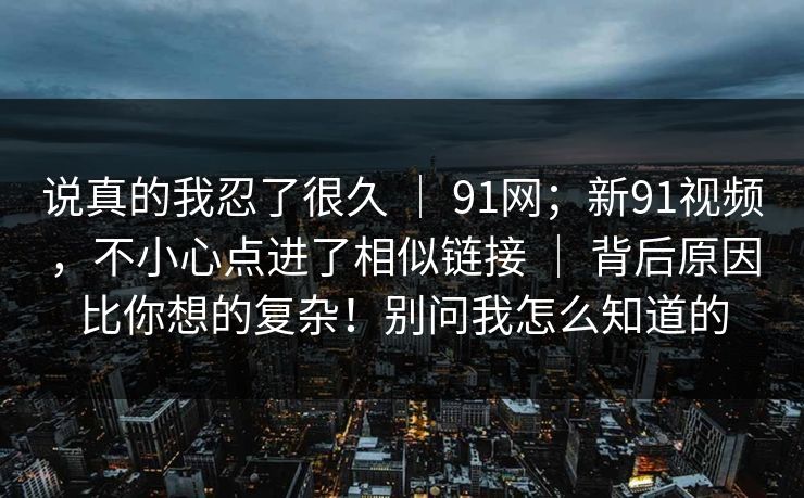 说真的我忍了很久 ｜ 91网；新91视频，不小心点进了相似链接 ｜ 背后原因比你想的复杂！别问我怎么知道的