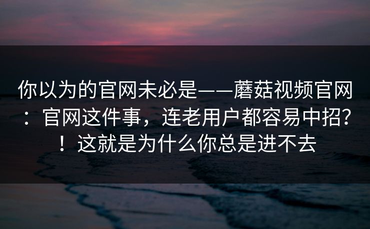 你以为的官网未必是——蘑菇视频官网:官网这件事,连老用户都容易中招?!这就是为什么你总是进不去 你以为的官网未必是——蘑菇视频官网:官网这件事,连老用户都容易中招?!这就是为什么你总是进不去