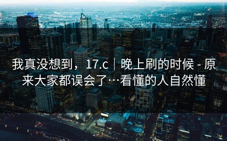 我真没想到，17.c｜晚上刷的时候 - 原来大家都误会了…看懂的人自然懂